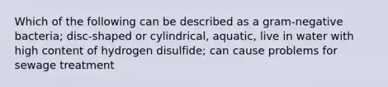 Which of the following can be described as a gram-negative bacteria; disc-shaped or cylindrical, aquatic, live in water with high content of hydrogen disulfide; can cause problems for sewage treatment