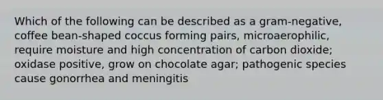 Which of the following can be described as a gram-negative, coffee bean-shaped coccus forming pairs, microaerophilic, require moisture and high concentration of carbon dioxide; oxidase positive, grow on chocolate agar; pathogenic species cause gonorrhea and meningitis