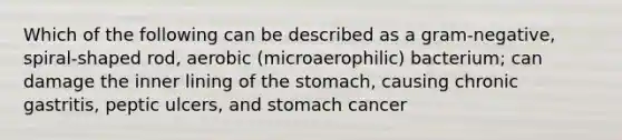 Which of the following can be described as a gram-negative, spiral-shaped rod, aerobic (microaerophilic) bacterium; can damage the inner lining of <a href='https://www.questionai.com/knowledge/kLccSGjkt8-the-stomach' class='anchor-knowledge'>the stomach</a>, causing chronic gastritis, peptic ulcers, and stomach cancer