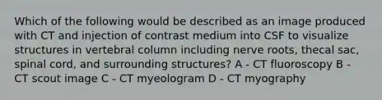 Which of the following would be described as an image produced with CT and injection of contrast medium into CSF to visualize structures in vertebral column including nerve roots, thecal sac, spinal cord, and surrounding structures? A - CT fluoroscopy B - CT scout image C - CT myeologram D - CT myography