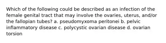 Which of the following could be described as an infection of the female genital tract that may involve the ovaries, uterus, and/or the fallopian tubes? a. pseudomyxoma peritonei b. pelvic inflammatory disease c. polycystic ovarian disease d. ovarian torsion