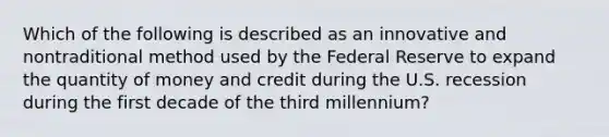 Which of the following is described as an innovative and nontraditional method used by the Federal Reserve to expand the quantity of money and credit during the U.S. recession during the first decade of the third millennium?