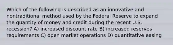 Which of the following is described as an innovative and nontraditional method used by the Federal Reserve to expand the quantity of money and credit during the recent U.S. recession? A) increased discount rate B) increased reserves requirements C) open market operations D) quantitative easing