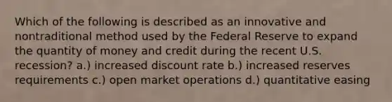 Which of the following is described as an innovative and nontraditional method used by the Federal Reserve to expand the quantity of money and credit during the recent U.S. recession? a.) increased discount rate b.) increased reserves requirements c.) open market operations d.) quantitative easing