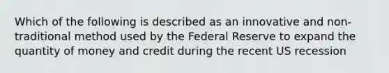 Which of the following is described as an innovative and non-traditional method used by the Federal Reserve to expand the quantity of money and credit during the recent US recession