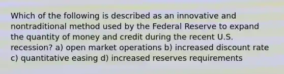 Which of the following is described as an innovative and nontraditional method used by the Federal Reserve to expand the quantity of money and credit during the recent U.S. recession? a) open market operations b) increased discount rate c) quantitative easing d) increased reserves requirements