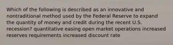 Which of the following is described as an innovative and nontraditional method used by the Federal Reserve to expand the quantity of money and credit during the recent U.S. recession? quantitative easing open market operations increased reserves requirements increased discount rate