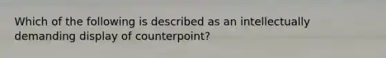 Which of the following is described as an intellectually demanding display of counterpoint?