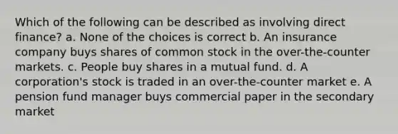 Which of the following can be described as involving direct finance? a. None of the choices is correct b. An insurance company buys shares of common stock in the over-the-counter markets. c. People buy shares in a mutual fund. d. A corporation's stock is traded in an over-the-counter market e. A pension fund manager buys commercial paper in the secondary market