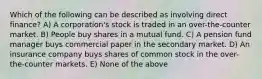 Which of the following can be described as involving direct finance? A) A corporation's stock is traded in an over-the-counter market. B) People buy shares in a mutual fund. C) A pension fund manager buys commercial paper in the secondary market. D) An insurance company buys shares of common stock in the over-the-counter markets. E) None of the above