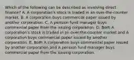 Which of the following can be described as involving direct finance? A. A corporation's stock is traded in an over-the-counter market. B. A corporation buys commercial paper issued by another corporation. C. A pension fund manager buys commercial paper from the issuing corporation. D. Both A corporation's stock is traded in an over-the-counter market and A corporation buys commercial paper issued by another corporation. E. Both A corporation buys commercial paper issued by another corporation and A pension fund manager buys commercial paper from the issuing corporation.