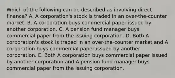 Which of the following can be described as involving direct finance? A. A corporation's stock is traded in an over-the-counter market. B. A corporation buys commercial paper issued by another corporation. C. A pension fund manager buys commercial paper from the issuing corporation. D. Both A corporation's stock is traded in an over-the-counter market and A corporation buys commercial paper issued by another corporation. E. Both A corporation buys commercial paper issued by another corporation and A pension fund manager buys commercial paper from the issuing corporation.