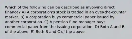 Which of the following can be described as involving direct finance? A) A corporation's stock is traded in an over-the-counter market. B) A corporation buys commercial paper issued by another corporation. C) A pension fund manager buys commercial paper from the issuing corporation. D) Both A and B of the above. E) Both B and C of the above.