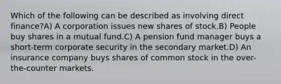 Which of the following can be described as involving direct finance?A) A corporation issues new shares of stock.B) People buy shares in a mutual fund.C) A pension fund manager buys a short-term corporate security in the secondary market.D) An insurance company buys shares of common stock in the over-the-counter markets.