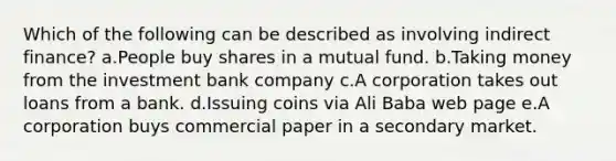 Which of the following can be described as involving indirect finance? a.People buy shares in a mutual fund. b.Taking money from the investment bank company c.A corporation takes out loans from a bank. d.Issuing coins via Ali Baba web page e.A corporation buys commercial paper in a secondary market.