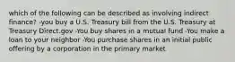 which of the following can be described as involving indirect finance? -you buy a U.S. Treasury bill from the U.S. Treasury at Treasury Direct.gov -You buy shares in a mutual fund -You make a loan to your neighbor -You purchase shares in an initial public offering by a corporation in the primary market