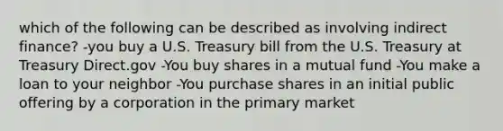 which of the following can be described as involving indirect finance? -you buy a U.S. Treasury bill from the U.S. Treasury at Treasury Direct.gov -You buy shares in a mutual fund -You make a loan to your neighbor -You purchase shares in an initial public offering by a corporation in the primary market