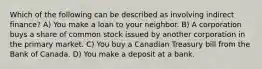 Which of the following can be described as involving indirect finance? A) You make a loan to your neighbor. B) A corporation buys a share of common stock issued by another corporation in the primary market. C) You buy a Canadian Treasury bill from the Bank of Canada. D) You make a deposit at a bank.