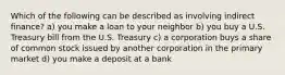 Which of the following can be described as involving indirect finance? a) you make a loan to your neighbor b) you buy a U.S. Treasury bill from the U.S. Treasury c) a corporation buys a share of common stock issued by another corporation in the primary market d) you make a deposit at a bank