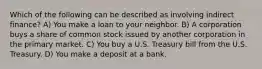 Which of the following can be described as involving indirect finance? A) You make a loan to your neighbor. B) A corporation buys a share of common stock issued by another corporation in the primary market. C) You buy a U.S. Treasury bill from the U.S. Treasury. D) You make a deposit at a bank.