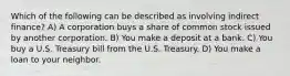 Which of the following can be described as involving indirect finance? A) A corporation buys a share of common stock issued by another corporation. B) You make a deposit at a bank. C) You buy a U.S. Treasury bill from the U.S. Treasury. D) You make a loan to your neighbor.