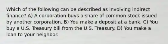 Which of the following can be described as involving indirect finance? A) A corporation buys a share of common stock issued by another corporation. B) You make a deposit at a bank. C) You buy a U.S. Treasury bill from the U.S. Treasury. D) You make a loan to your neighbor.