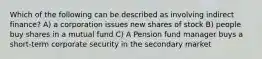 Which of the following can be described as involving indirect finance? A) a corporation issues new shares of stock B) people buy shares in a mutual fund C) A Pension fund manager buys a short-term corporate security in the secondary market