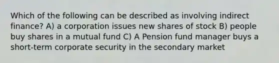 Which of the following can be described as involving indirect finance? A) a corporation issues new shares of stock B) people buy shares in a mutual fund C) A Pension fund manager buys a short-term corporate security in the secondary market