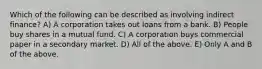 Which of the following can be described as involving indirect finance? A) A corporation takes out loans from a bank. B) People buy shares in a mutual fund. C) A corporation buys commercial paper in a secondary market. D) All of the above. E) Only A and B of the above.