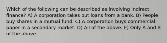 Which of the following can be described as involving indirect finance? A) A corporation takes out loans from a bank. B) People buy shares in a mutual fund. C) A corporation buys commercial paper in a secondary market. D) All of the above. E) Only A and B of the above.