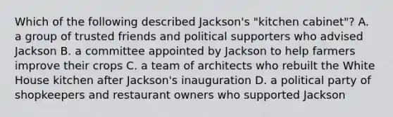 Which of the following described Jackson's "kitchen cabinet"? A. a group of trusted friends and political supporters who advised Jackson B. a committee appointed by Jackson to help farmers improve their crops C. a team of architects who rebuilt the White House kitchen after Jackson's inauguration D. a political party of shopkeepers and restaurant owners who supported Jackson