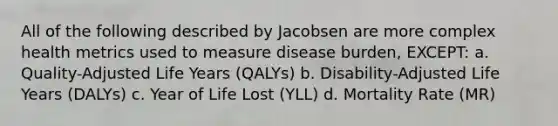 All of the following described by Jacobsen are more complex health metrics used to measure disease burden, EXCEPT: a. Quality-Adjusted Life Years (QALYs) b. Disability-Adjusted Life Years (DALYs) c. Year of Life Lost (YLL) d. Mortality Rate (MR)