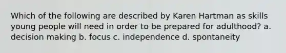 Which of the following are described by Karen Hartman as skills young people will need in order to be prepared for adulthood? a. decision making b. focus c. independence d. spontaneity