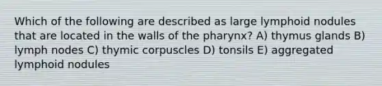 Which of the following are described as large lymphoid nodules that are located in the walls of <a href='https://www.questionai.com/knowledge/ktW97n6hGJ-the-pharynx' class='anchor-knowledge'>the pharynx</a>? A) thymus glands B) lymph nodes C) thymic corpuscles D) tonsils E) aggregated lymphoid nodules