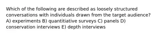 Which of the following are described as loosely structured conversations with individuals drawn from the target audience? A) experiments B) quantitiative surveys C) panels D) conservation interviews E) depth interviews