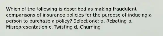 Which of the following is described as making fraudulent comparisons of insurance policies for the purpose of inducing a person to purchase a policy? Select one: a. Rebating b. Misrepresentation c. Twisting d. Churning