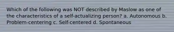 Which of the following was NOT described by Maslow as one of the characteristics of a self-actualizing person? a. Autonomous b. Problem-centering c. Self-centered d. Spontaneous