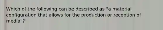 Which of the following can be described as "a material configuration that allows for the production or reception of media"?