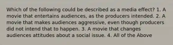 Which of the following could be described as a media effect? 1. A movie that entertains audiences, as the producers intended. 2. A movie that makes audiences aggressive, even though producers did not intend that to happen. 3. A movie that changes audiences attitudes about a social issue. 4. All of the Above