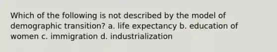 Which of the following is not described by the model of demographic transition? a. life expectancy b. education of women c. immigration d. industrialization