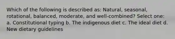 Which of the following is described as: Natural, seasonal, rotational, balanced, moderate, and well-combined? Select one: a. Constitutional typing b. The indigenous diet c. The ideal diet d. New dietary guidelines