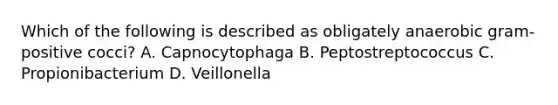 Which of the following is described as obligately anaerobic gram-positive cocci? A. Capnocytophaga B. Peptostreptococcus C. Propionibacterium D. Veillonella