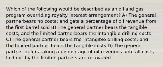 Which of the following would be described as an oil and gas program overriding royalty interest arrangement? A) The general partnerbears no costs; and gets a percentage of oil revenue from the first barrel sold B) The general partner bears the tangible costs; and the limited partnerbears the intangible drilling costs C) The general partner bears the intangible drilling costs; and the limited partner bears the tangible costs D) The general partner defers taking a percentage of oil revenues until all costs laid out by the limited partners are recovered