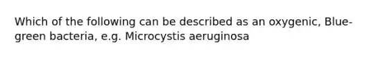 Which of the following can be described as an oxygenic, Blue-green bacteria, e.g. Microcystis aeruginosa