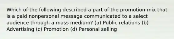 Which of the following described a part of the promotion mix that is a paid nonpersonal message communicated to a select audience through a mass medium? (a) Public relations (b) Advertising (c) Promotion (d) Personal selling