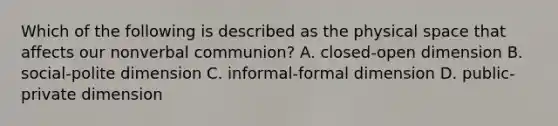 Which of the following is described as the physical space that affects our nonverbal communion? A. closed-open dimension B. social-polite dimension C. informal-formal dimension D. public-private dimension