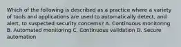 Which of the following is described as a practice where a variety of tools and applications are used to automatically detect, and alert, to suspected security concerns? A. Continuous monitoring B. Automated monitoring C. Continuous validation D. Secure automation