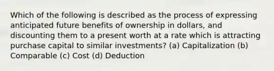 Which of the following is described as the process of expressing anticipated future benefits of ownership in dollars, and discounting them to a present worth at a rate which is attracting purchase capital to similar investments? (a) Capitalization (b) Comparable (c) Cost (d) Deduction