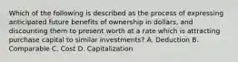 Which of the following is described as the process of expressing anticipated future benefits of ownership in dollars, and discounting them to present worth at a rate which is attracting purchase capital to similar investments? A. Deduction B. Comparable C. Cost D. Capitalization