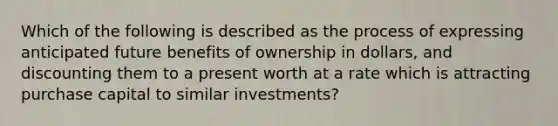 Which of the following is described as the process of expressing anticipated future benefits of ownership in dollars, and discounting them to a present worth at a rate which is attracting purchase capital to similar investments?